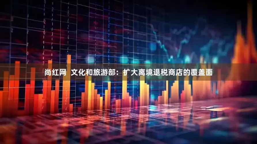 尚红网  文化和旅游部：扩大离境退税商店的覆盖面