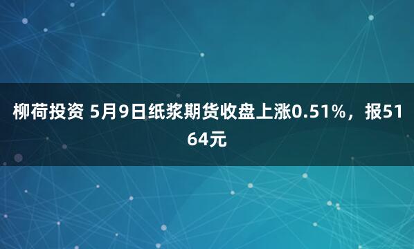 柳荷投资 5月9日纸浆期货收盘上涨0.51%，报5164元
