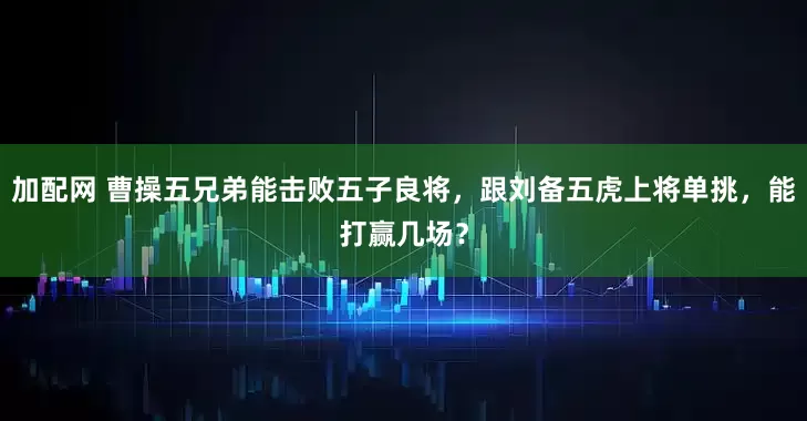 加配网 曹操五兄弟能击败五子良将，跟刘备五虎上将单挑，能打赢几场？