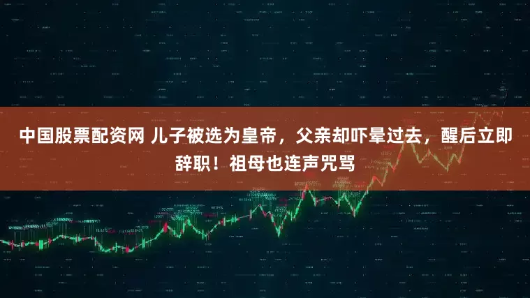中国股票配资网 儿子被选为皇帝，父亲却吓晕过去，醒后立即辞职！祖母也连声咒骂