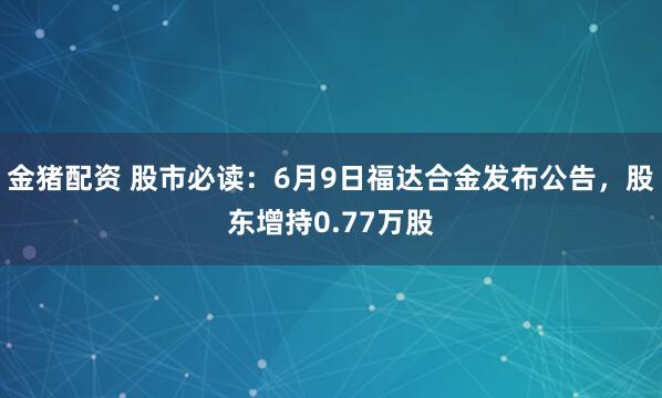 金猪配资 股市必读：6月9日福达合金发布公告，股东增持0.77万股