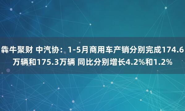 犇牛聚财 中汽协：1-5月商用车产销分别完成174.6万辆和175.3万辆 同比分别增长4.2%和1.2%