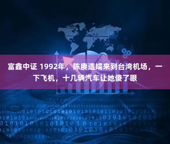富鑫中证 1992年，陈赓遗孀来到台湾机场，一下飞机，十几辆汽车让她傻了眼