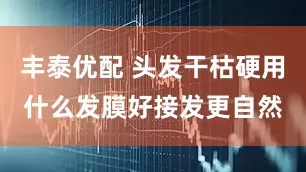 丰泰优配 头发干枯硬用什么发膜好接发更自然