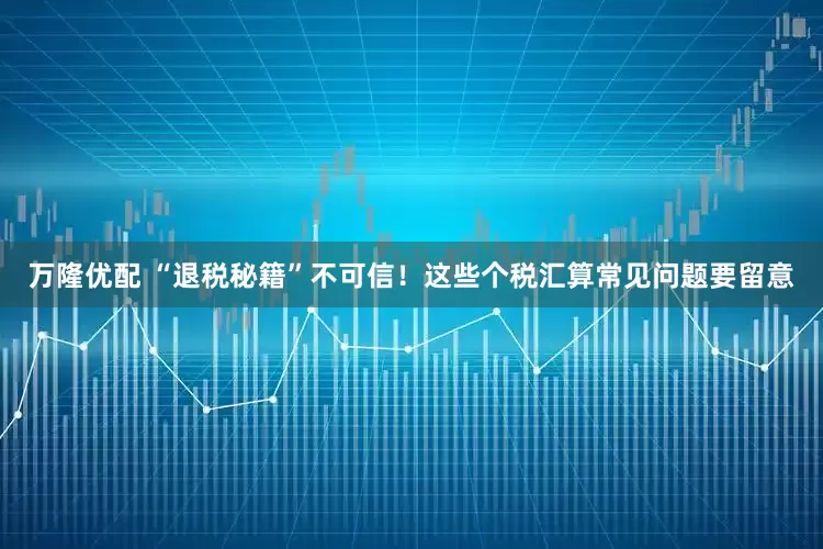 万隆优配 “退税秘籍”不可信！这些个税汇算常见问题要留意
